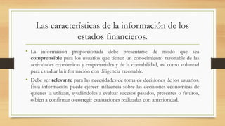 Las características de la información de los
estados financieros.
• La información proporcionada debe presentarse de modo que sea
comprensible para los usuarios que tienen un conocimiento razonable de las
actividades económicas y empresariales y de la contabilidad, así como voluntad
para estudiar la información con diligencia razonable.
• Debe ser relevante para las necesidades de toma de decisiones de los usuarios.
Ésta información puede ejercer influencia sobre las decisiones económicas de
quienes la utilizan, ayudándoles a evaluar sucesos pasados, presentes o futuros,
o bien a confirmar o corregir evaluaciones realizadas con anterioridad.
 