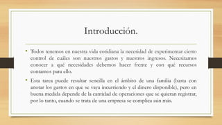 Introducción.
• Todos tenemos en nuestra vida cotidiana la necesidad de experimentar cierto
control de cuáles son nuestros gastos y nuestros ingresos. Necesitamos
conocer a qué necesidades debemos hacer frente y con qué recursos
contamos para ello.
• Esta tarea puede resultar sencilla en el ámbito de una familia (basta con
anotar los gastos en que se vaya incurriendo y el dinero disponible), pero en
buena medida depende de la cantidad de operaciones que se quieran registrar,
por lo tanto, cuando se trata de una empresa se complica aún más.
 