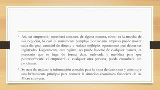 • Así, un empresario necesitará conocer, de alguna manera, cómo va la marcha de
sus negocios, lo cual es sumamente complejo porque una empresa puede mover
cada día gran cantidad de dinero, y realizar múltiples operaciones que deben ser
registradas. Lógicamente, este registro no puede hacerse de cualquier manera, es
necesario que se haga de forma clara, ordenada y metódica para que
posteriormente, el empresario o cualquier otra persona, pueda consultarlo sin
problemas.
• Se trata de analizar la información contable para la toma de decisiones y constituye
una herramienta principal para conocer la situación económica financiera de las
Micro empresas.
 