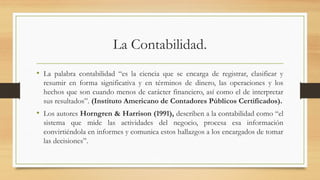 La Contabilidad.
• La palabra contabilidad “es la ciencia que se encarga de registrar, clasificar y
resumir en forma significativa y en términos de dinero, las operaciones y los
hechos que son cuando menos de carácter financiero, así como el de interpretar
sus resultados”. (Instituto Americano de Contadores Públicos Certificados).
• Los autores Horngren & Harrison (1991), describen a la contabilidad como “el
sistema que mide las actividades del negocio, procesa esa información
convirtiéndola en informes y comunica estos hallazgos a los encargados de tomar
las decisiones”.
 