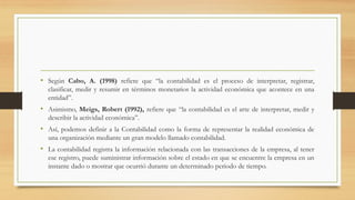 • Según Cabo, A. (1998) refiere que “la contabilidad es el proceso de interpretar, registrar,
clasificar, medir y resumir en términos monetarios la actividad económica que acontece en una
entidad”.
• Asimismo, Meigs, Robert (1992), refiere que “la contabilidad es el arte de interpretar, medir y
describir la actividad económica”.
• Así, podemos definir a la Contabilidad como la forma de representar la realidad económica de
una organización mediante un gran modelo llamado contabilidad.
• La contabilidad registra la información relacionada con las transacciones de la empresa, al tener
ese registro, puede suministrar información sobre el estado en que se encuentre la empresa en un
instante dado o mostrar que ocurrió durante un determinado periodo de tiempo.
 
