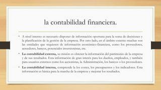 la contabilidad financiera.
• A nivel interno es necesario disponer de información oportuna para la toma de decisiones y
la planificación de la gestión de la empresa. Por otro lado, en el ámbito externo muchas son
las entidades que requieren de información económico-financiera, como los proveedores,
acreedores, bancos, potenciales inversionistas, etc.
• La contabilidad externa, su misión es obtener la información del patrimonio de la empresa
y de sus resultados. Esta información de gran interés para los dueños, empleados, y también
para usuarios externos como los accionistas, la Administración, los bancos o los proveedores.
• La contabilidad interna, comprende la los costes, los presupuestos y los indicadores. Esta
información es básica para la marcha de la empresa y mejorar los resultados.
 