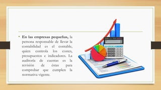• En las empresas pequeñas, la
persona responsable de llevar la
contabilidad es el contable,
quien controla los costes,
presupuestos e indicadores. La
auditoría de cuentas es la
revisión de éstas para
comprobar que cumplen la
normativa vigente.
 