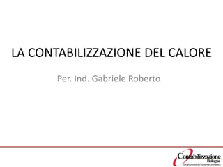 LA CONTABILIZZAZIONE DEL CALORE 
Per. Ind. Gabriele Roberto  