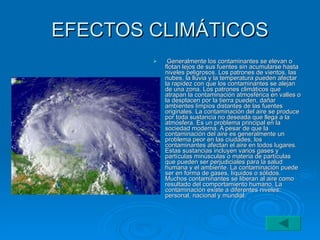 EFECTOS CLIMÁTICOS Generalmente los contaminantes se elevan o flotan lejos de sus fuentes sin acumularse hasta niveles peligrosos. Los patrones de vientos, las nubes, la lluvia y la temperatura pueden afectar la rapidez con que los contaminantes se alejan de una zona. Los patrones climáticos que atrapan la contaminación atmosférica en valles o la desplacen por la tierra pueden, dañar ambientes limpios distantes de las fuentes originales. La contaminación del aire se produce por toda sustancia no deseada que llega a la atmósfera. Es un problema principal en la sociedad moderna. A pesar de que la contaminación del aire es generalmente un problema peor en las ciudades, los contaminantes afectan el aire en todos lugares. Estas sustancias incluyen varios gases y partículas minúsculas o materia de partículas que pueden ser perjudiciales para la salud humana y el ambiente. La contaminación puede ser en forma de gases, líquidos o sólidos. Muchos contaminantes se liberan al aire como resultado del comportamiento humano. La contaminación existe a diferentes niveles: personal, nacional y mundial.  