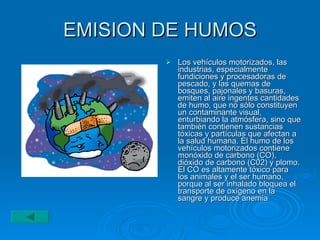 EMISION DE HUMOS Los vehículos motorizados, las industrias, especialmente fundiciones y procesadoras de pescado, y las quemas de bosques, pajonales y basuras, emiten al aire ingentes cantidades de humo, que no sólo constituyen un contaminante visual, enturbiando la atmósfera, sino que también contienen sustancias tóxicas y partículas que afectan a la salud humana. El humo de los vehículos motorizados contiene monóxido de carbono (CO), dióxido de carbono (C02) y plomo. El CO es altamente tóxico para los animales y el ser humano, porque al ser inhalado bloquea el transporte de oxígeno en la sangre y produce anemia  