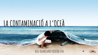 ALEX BLANCHARD ROVIRA 4tA
LA CONTAMINACIÓ A L’OCEÀ
 