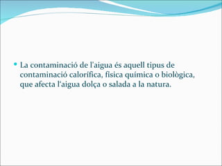  La contaminació de l'aigua és aquell tipus de
 contaminació calorífica, física química o biològica,
 que afecta l‘aigua dolça o salada a la natura.
 