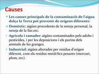 Causes
 Les causes principals de la contaminació de l‘aigua
  dolça la Terra pot provenir de orígens diferents:
o Domèstic: aigües procedents de la neteja personal, la
  neteja de la llar,etc.
r Agrícola i ramader: aigües contaminades pels adobs i
  pesticides, i per les deposicions i els purins dels
  animals de les granges.
r Industrial: aigües alterades per residus d'origen
  diferent, com els residus metàl·lics pesants (mercuri,
  plom, etc).
 