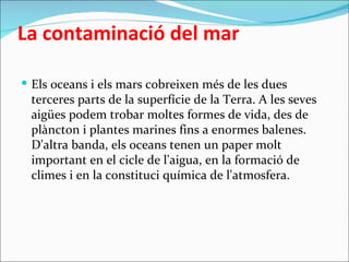 La contaminació del mar

 Els oceans i els mars cobreixen més de les dues
 terceres parts de la superfície de la Terra. A les seves
 aigües podem trobar moltes formes de vida, des de
 plàncton i plantes marines fins a enormes balenes.
 D'altra banda, els oceans tenen un paper molt
 important en el cicle de l'aigua, en la formació de
 climes i en la constituci química de l'atmosfera.
 