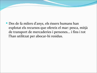  Des de fa milers d'anys, els éssers humans han
 explotat els recursos que ofereix el mar: pesca, mitjà
 de transport de mercaderies i persones... i fins i tot
 l'han utilitzat per abocar-hi residus.
 