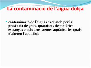   La contaminació de l'aigua dolça

 contaminació de l'aigua és causada per la
 presència de grans quantitats de matèries
 estranyes en els ecosistemes aquàtics, les quals
 n'alteren l'equilibri.
 