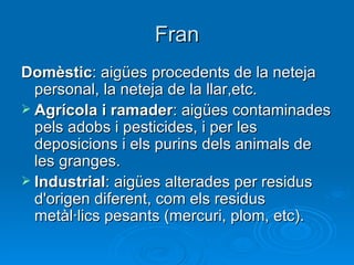 Fran
Domèstic: aigües procedents de la neteja
  personal, la neteja de la llar,etc.
 Agrícola i ramader: aigües contaminades
  pels adobs i pesticides, i per les
  deposicions i els purins dels animals de
  les granges.
 Industrial: aigües alterades per residus
  d'origen diferent, com els residus
  metàl·lics pesants (mercuri, plom, etc).
 
