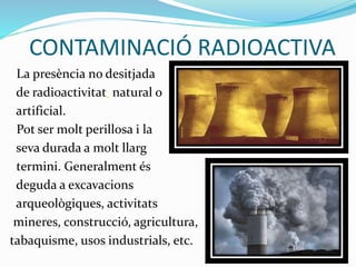 CONTAMINACIÓ RADIOACTIVA
La presència no desitjada
de radioactivitat natural o
artificial.
Pot ser molt perillosa i la
seva durada a molt llarg
termini. Generalment és
deguda a excavacions
arqueològiques, activitats
mineres, construcció, agricultura,
tabaquisme, usos industrials, etc.
 