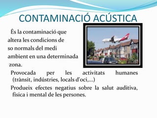 CONTAMINACIÓ ACÚSTICA
És la contaminació que
altera les condicions de
so normals del medi
ambient en una determinada
zona.
Provocada per les activitats humanes
(trànsit, indústries, locals d'oci,...)
Produeix efectes negatius sobre la salut auditiva,
física i mental de les persones.
 