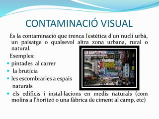 CONTAMINACIÓ VISUAL
És la contaminació que trenca l’estètica d'un nucli urbà,
un paisatge o qualsevol altra zona urbana, rural o
natural.
Exemples:
 pintades al carrer
 la brutícia
 les escombraries a espais
naturals
 els edificis i instal·lacions en medis naturals (com
molins a l'horitzó o una fàbrica de ciment al camp, etc)
 