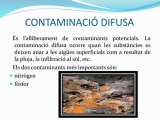 CONTAMINACIÓ DIFUSA
És l’alliberament de contaminants potencials. La
contaminació difusa ocorre quan les substàncies es
deixen anar a les aigües superficials com a resultat de
la pluja, la infiltració al sòl, etc.
Els dos contaminants més importants són:
 nitrògen
 fòsfor
 