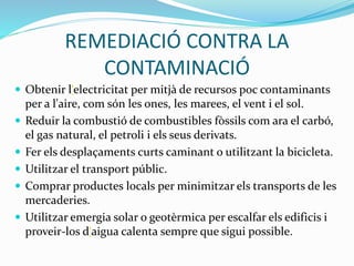 REMEDIACIÓ CONTRA LA
CONTAMINACIÓ
 Obtenir l‘electricitat per mitjà de recursos poc contaminants
per a l'aire, com són les ones, les marees, el vent i el sol.
 Reduir la combustió de combustibles fòssils com ara el carbó,
el gas natural, el petroli i els seus derivats.
 Fer els desplaçaments curts caminant o utilitzant la bicicleta.
 Utilitzar el transport públic.
 Comprar productes locals per minimitzar els transports de les
mercaderies.
 Utilitzar emergia solar o geotèrmica per escalfar els edificis i
proveir-los d‘aigua calenta sempre que sigui possible.
 