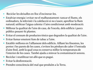  Reciclar les deixalles en lloc d'incinerar-les.
 Estalviar energia i evitar-ne el malbaratament: tancar el llums, els
ordinadors, la televisió i la calefacció si no s'usen; aprofitar la llum
natural; utilitzar l'aigua calenta i l'aire condicionat amb moderació.
 Millorar la qualitat de l'aire de casa, de l'escola, dels edificis i parcs
públics posant-hi plantes.
 Evitar el consum de productes tòxics que degraden la qualitat de l'aire.
 Evitar fumar emetent fum de tabac a l'aire.
 Establir millores en l'aïllament dels edificis. Aïllant les finestres, les
portes i les parets de les cases, s'eviten les pèrdues de calor i l'entrada
d'aire fred, amb la qual cosa es conserva millor la temperatura de
l'interior de les cases. També ajuda a minvar la contaminació sonora.
 Reciclar i reutilitzar tot allò que es pugui.
 Evitar la desforestació.
 Prendre consciència del mal que produïm a la Terra.
 
