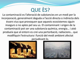 QUE ÈS?
La contaminació es l’alteració de substancies en un medi per la
incorporació, generalment deguda a l’acció directa o indirecta dels
éssers vius que provoquen que aquests ecosistemes siguin
insegurs o no aptes pel seu us. El contaminant i origen de la
contaminació pot ser una substancia química, energia… i això
produeix que al entorn es crei una pertorbació, radiacions… que
modifiquin l’estructura i funció del medi ambient afectat
perjudicant-lo.
 