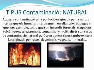 TIPUS Contaminació: NATURAL
Aquesta contaminació es la pol·lució originada per la natura
sense que els humans intervinguem en ella i això es degut a
que, per exemple, tot lo que son incendis forestals, erupcions
volcàniques, terratrèmols, tsunamis… y molts altres son casos
de contaminació natural però a en aquest tipus també existeix
la originada per restos de animals, vegetals, minerals…
 