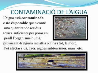 CONTAMINACIÓ DE L’AIGUA
L’aigua està contaminada
o no és potable quan conté
una quantitat de residus
tòxics suficients per posar en
perill l'organisme humà,
provocant-li alguna malaltia o, fins i tot, la mort.
Pot afectar rius, llacs, aigües subterrànies, mars, etc.
 