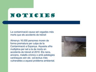 NOTicies La contaminació causa set vegades més morts que els accidents de trànsit Almenys 16.000 persones moren de forma prematura per culpa de la  Contaminació a Espanya. Aquesta xifra multiplica per set a la de morts en accidents de trànsit el 2010. Els nens, ancians, malalts crònics o amb patologies cardíaques són els  col.lectius més vulnerables a aquest problema ambiental.   