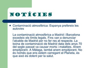 NOTÍCIES Contaminació atmosfèrica: Espanya prefereix les autovies La contaminació atmosfèrica a Madrid i Barcelona excedeix els límits legals. Fins van a denunciar l’alcalde de Madrid per no fer res al respecte. La boina de contaminació de Madrid data dels anys 70 del segle passat va causar morts i malalties. Anem empitjorant. A Màlaga, també anem empitjorant. No és només que ens estem carregant el Planeta, és que això és dolent per la salut. 
