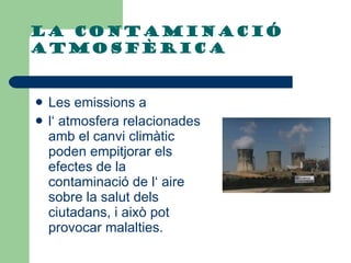 La contaminació atmosfèrica  Les emissions a  l‘ atmosfera relacionades amb el canvi climàtic poden empitjorar els efectes de la contaminació de l‘ aire sobre la salut dels ciutadans, i això pot provocar malalties.  