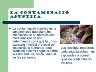 LA CONTAMINació aqustica  La contaminació acústica és la contaminació que altera les condicions de so normals del medi ambient en una determinada zona que fa un so excessiu i molest provocat per les activitats humanes i que produeix efectes negatius sobre la salut auditiva, física i mental de les persones.  Les societats modernes cada vegada estan més exposades a aquest tipus de contaminació invisible.  