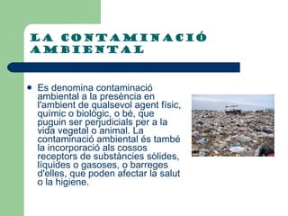 La contaminació ambiental Es denomina contaminació ambiental a la presència en l'ambient de qualsevol agent físic, químic o biològic, o bé, que puguin ser perjudicials per a la vida vegetal o animal. La contaminació ambiental és també la incorporació als cossos receptors de substàncies sòlides, líquides o gasoses, o barreges d'elles, que poden afectar la salut o la higiene. 