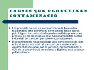 CAUSES QUE PRODUEIXEN CONTAMINACIÓ   Les principals causes de la contaminació de l'aire estan relacionades amb la crema de combustibles fòssils (carbó, petroli i gas). La combustió d'aquestes matèries primeres es produeix en els processos o en el funcionament dels sectors industrial i del transport per carretera, principalment.  El repartiment de responsabilitats en la contaminació de l'aire entre el sector industrial i el transport per carretera està clarament desequilibrat cap al transport. Aproximadament el 80% de la contaminació atmosfèrica a Espanya està causada pel trànsit rodat.   