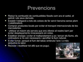 Prevencions Reduir la combustió de combustibles fòssils com ara el carbó, el petroli i els seus derivats. Establir l’obligació a tots els cotxes de fer servir benzina sense plom i catalitzadors. Comprar productes locals per evitar el transpot internacionals de les mercaderies. Utilitzar al màxim els serveis que ens ofereix el nostre barri per evitar desplaçaments innecessaris en cotxe. Estalbiar energia i evitar el malbaratament p.ex: tancar els llums, els ordinadors si no són necessaris i aprofitar la llum natural.  Evitar fumar, perquè el fum del tabac embruta l’aire i a més perjudica la salut. Reciclar i reutilitzar tot allò que es pugui.  