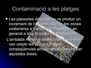 Contaminació a les platges Les passades dècades es va produir un increment de l’urbanització de les zones costaneres a Catalunya, Espanya i en general a tota la costa del Mediterrani. L’arribada massiva de banyistes que ens van omplir les platges va tenir conseqüències ambientals negatives per aquestes àrees.  