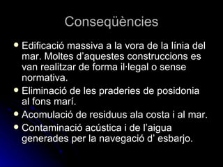 Conseqüències Edificació massiva a la vora de la línia del mar. Moltes d’aquestes construccions es van realitzar de forma il·legal o sense normativa.  Eliminació de les praderies de posidonia al fons marí. Acomulació de residuus ala costa i al mar. Contaminació acústica i de l’aigua generades per la navegació d’ esbarjo. 