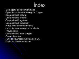 Índex -Els origens de la contaminació -Tipus de contaminació segons l’origen -Contaminació natural -Contaminació urbana -Contaminació agrícola -Contaminació industrial -Altres fonts de contaminació -La contaminació segons on afecta -Prevencions -Contaminació a les platges -Conseqüències -Fundació Europea Ambiental (FEA) -Taula de banderes blaves 
