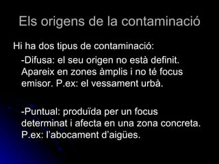 Els origens de la contaminació Hi ha dos tipus de contaminació: -Difusa: el seu origen no està definit. Apareix en zones àmplis i no té focus emisor. P.ex: el vessament urbà. -Puntual: produïda per un focus determinat i afecta en una zona concreta. P.ex: l’abocament d’aigües.  