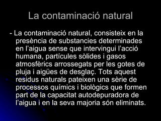La contaminació natural - La contaminació natural, consisteix en la presència de substancies determinades en l’aigua sense que intervingui l’acció humana, partícules sòlides i gasos atmosfèrics arrossegats per les gotes de pluja i aigües de desglaç. Tots aquest residus naturals pateixen una sèrie de processos químics i biològics que formen part de la capacitat autodepuradora de l’aigua i en la seva majoria són eliminats. 