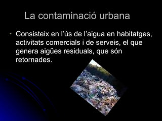 La contaminació urbana Consisteix en l’ús de l’aigua en habitatges, activitats comercials i de serveis, el que genera aigües residuals, que són retornades.  