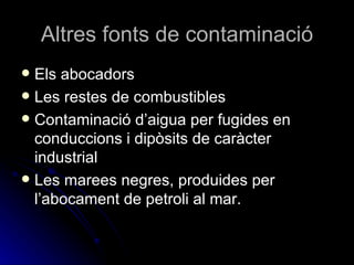 Altres fonts de contaminació Els abocadors Les restes de combustibles Contaminació d’aigua per fugides en conduccions i dipòsits de caràcter industrial Les marees negres, produides per l’abocament de petroli al mar.  