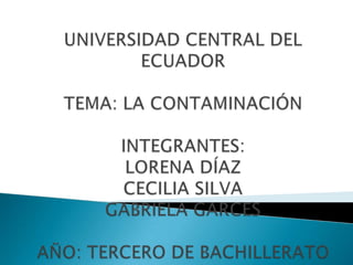 UNIVERSIDAD CENTRAL DEL ECUADORTEMA: LA CONTAMINACIÓNINTEGRANTES:LORENA DÍAZCECILIA SILVAGABRIELA GARCESAÑO: TERCERO DE BACHILLERATO 