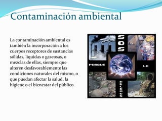 Contaminación ambiental
La contaminación ambiental es
también la incorporación a los
cuerpos receptores de sustancias
sólidas, liquidas o gaseosas, o
mezclas de ellas, siempre que
alteren desfavorablemente las
condiciones naturales del mismo, o
que puedan afectar la salud, la
higiene o el bienestar del público.
 