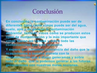 En conclusión la contaminación puede ser de
diferentes tipos como vimos puede ser del agua,
suelo, aire y en general la contaminación
ambiental, también vimos como se producen estos
tipos de contaminación y lo más importante que
vimos fueron las causas y sobre todo las
consecuencias que esta ocasiona.
Y espero que tomemos conciencia del daño que le
ocasionamos a nuestro planeta con la
contaminación que a diario generamos y sobre
todo el daño que le podemos generar a las futuras
generaciones con nuestras malas acciones.
 