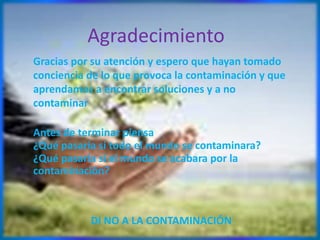 Agradecimiento
Gracias por su atención y espero que hayan tomado
conciencia de lo que provoca la contaminación y que
aprendamos a encontrar soluciones y a no
contaminar
Antes de terminar piensa
¿Qué pasaría si todo el mundo se contaminara?
¿Qué pasaría si el mundo se acabara por la
contaminación?
DI NO A LA CONTAMINACIÓN
 