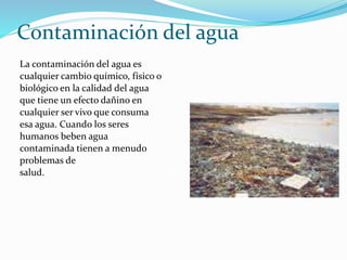Contaminación del agua
La contaminación del agua es
cualquier cambio químico, físico o
biológico en la calidad del agua
que tiene un efecto dañino en
cualquier ser vivo que consuma
esa agua. Cuando los seres
humanos beben agua
contaminada tienen a menudo
problemas de
salud.
 