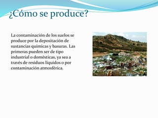 ¿Cómo se produce?
La contaminación de los suelos se
produce por la depositación de
sustancias químicas y basuras. Las
primeras pueden ser de tipo
industrial o domésticas, ya sea a
través de residuos líquidos o por
contaminación atmosférica.
 