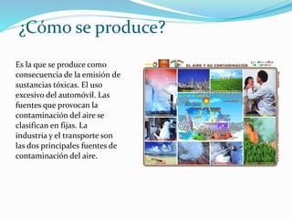 ¿Cómo se produce?
Es la que se produce como
consecuencia de la emisión de
sustancias tóxicas. El uso
excesivo del automóvil. Las
fuentes que provocan la
contaminación del aire se
clasifican en fijas. La
industria y el transporte son
las dos principales fuentes de
contaminación del aire.
 