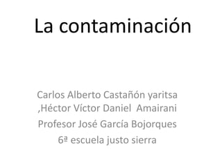 La contaminación Carlos Alberto Castañón yaritsa ,Héctor Víctor Daniel  Amairani Profesor José García Bojorques 6ª escuela justo sierra 