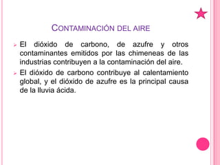 Cada año mueren varios millones de personas en el mundo por beber agua contaminada.Contaminación del aireEl dióxido de carbono, de azufre y otros contaminantes emitidos por las chimeneas de las industrias contribuyen a la contaminación del aire. 