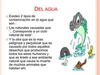 DEL AGUA
 Existen 2 tipos de
  contaminación en el agua que
  son :
 Las naturales causadas que
  “.. Corresponde a un ciclo
  natural de esta”.
 Y la otra que es la mas
  peligrosa y perjudicial que es
  causado por todos aquellos
  desechos que producimos
  todos los seres humanos y
  que es tirado a ese ambiente
  natural que causa la muerte
  de muchos animales que
  habitan ahí.
 